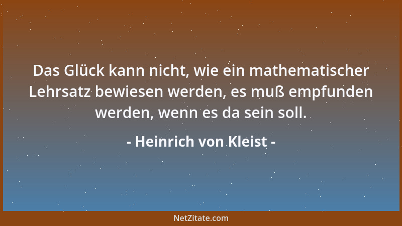 Heinrich von Kleist - Das Glück kann nicht, wie ein mathematischer Lehrsatz bewiesen werden, es muß empfunden werden, wenn...