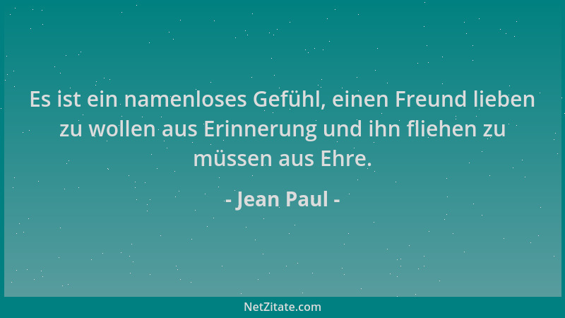 Jean Paul - Es ist ein namenloses Gefühl, einen Freund lieben zu wollen aus Erinnerung und ihn fliehen zu müssen aus Ehre....