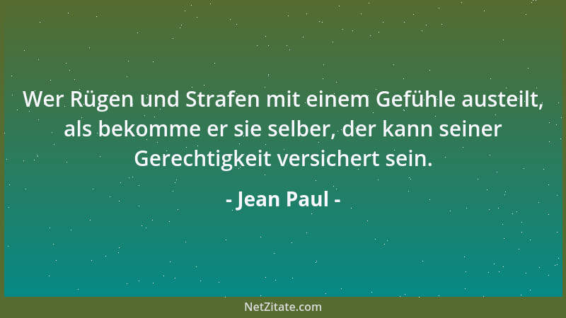 Jean Paul - Wer Rügen und Strafen mit einem Gefühle austeilt, als bekomme er sie selber, der kann seiner Gerechtigkeit vers...