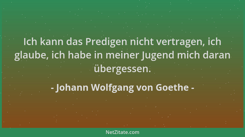 Johann Wolfgang von Goethe - Ich kann das Predigen nicht vertragen, ich glaube, ich habe in meiner Jugend mich daran überge...
