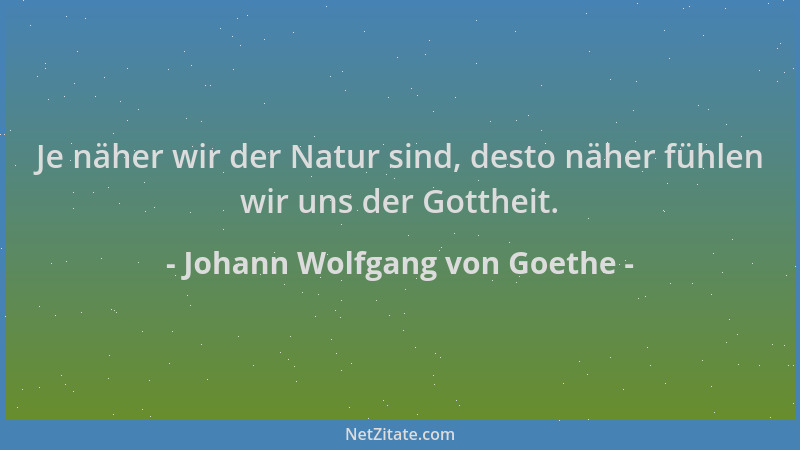 Johann Wolfgang von Goethe - Je näher wir der Natur sind, desto näher fühlen wir uns der Gottheit....