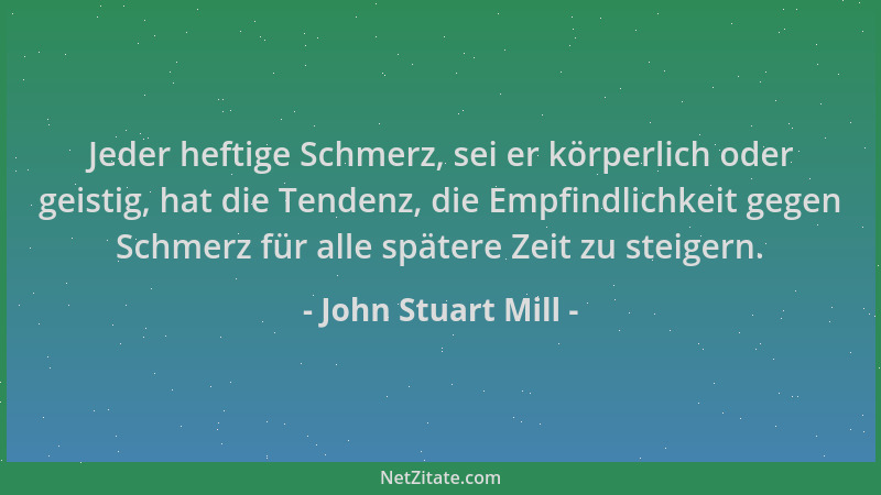 John Stuart Mill - Jeder heftige Schmerz, sei er körperlich oder geistig, hat die Tendenz, die Empfindlichkeit gegen Schmer...