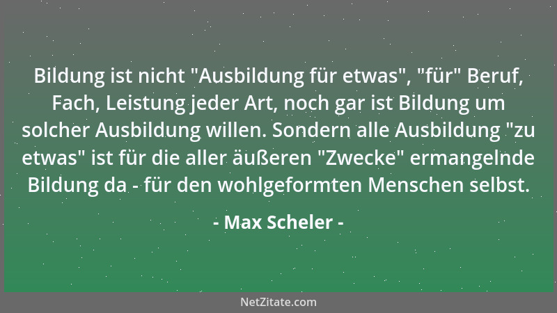 Max Scheler - Bildung ist nicht  "Ausbildung für etwas ",  "für " Beruf, Fach, Leistung jeder Art, noch gar ist Bildung um solc...