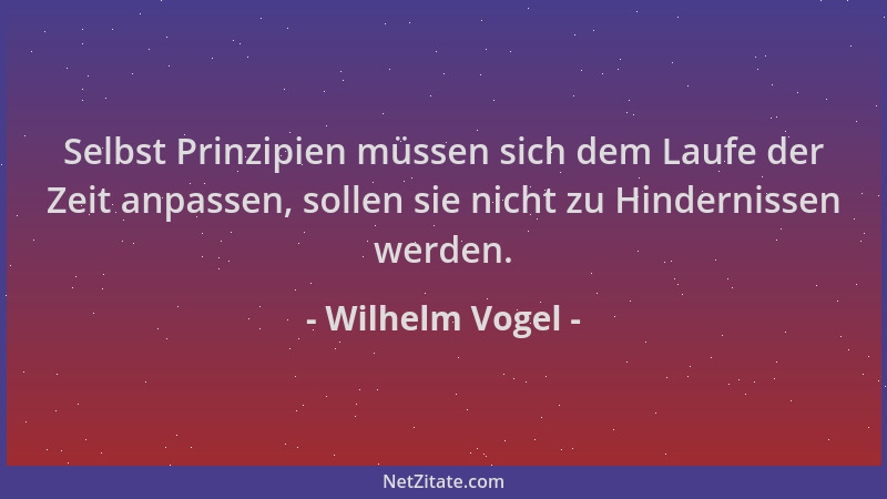 Wilhelm Vogel - Selbst Prinzipien müssen sich dem Laufe der Zeit anpassen, sollen sie nicht zu Hindernissen werden....