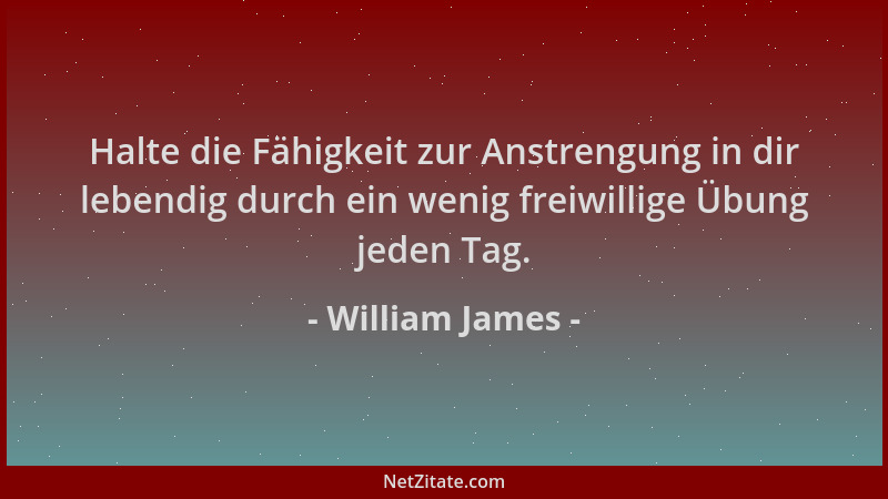 William James - Halte die Fähigkeit zur Anstrengung in dir lebendig durch ein wenig freiwillige Übung jeden Tag....