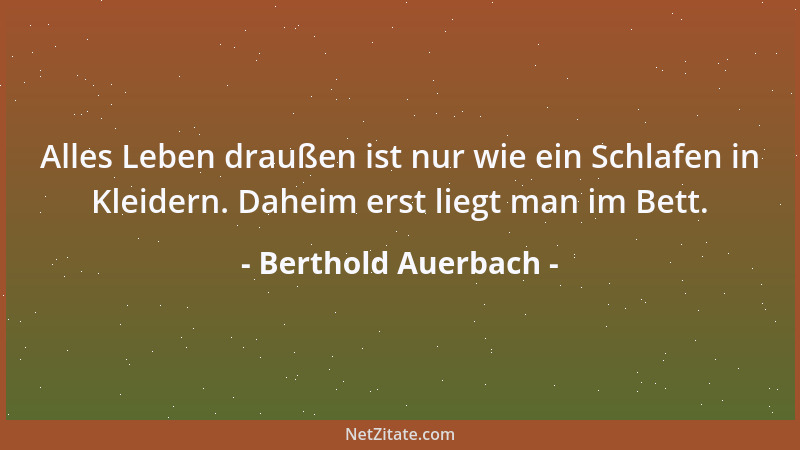 Berthold Auerbach - Alles Leben draußen ist nur wie ein Schlafen in Kleidern. Daheim erst liegt man im Bett....