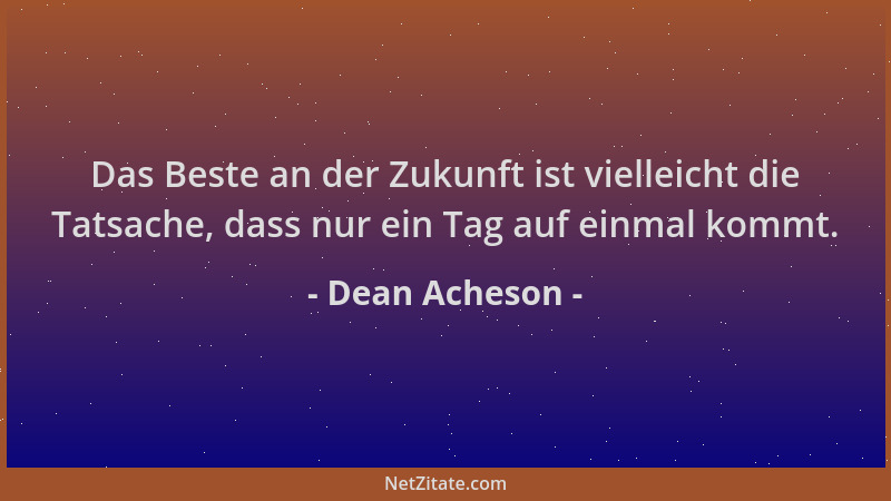 Dean Acheson - Das Beste an der Zukunft ist vielleicht die Tatsache, dass nur ein Tag auf einmal kommt....
