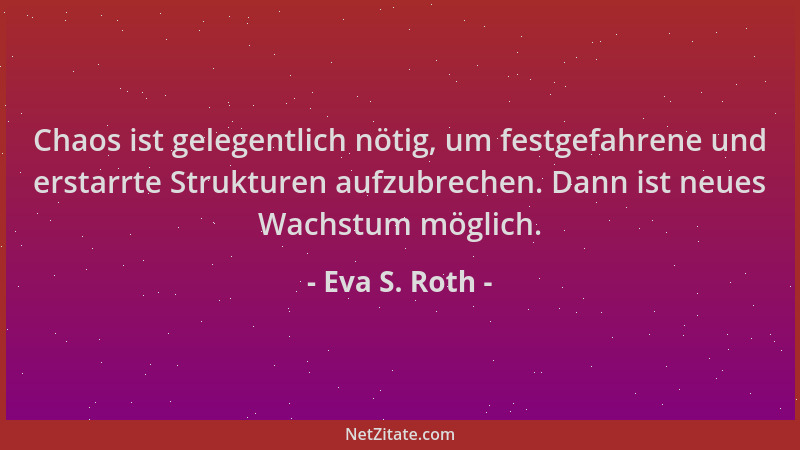 Eva S. Roth - Chaos ist gelegentlich nötig, um festgefahrene und erstarrte Strukturen aufzubrechen. Dann ist neues Wachstum...
