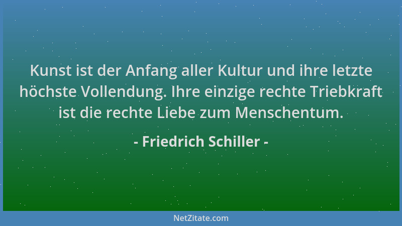 Friedrich Schiller - Kunst ist der Anfang aller Kultur und ihre letzte höchste Vollendung. Ihre einzige rechte Triebkraft i...