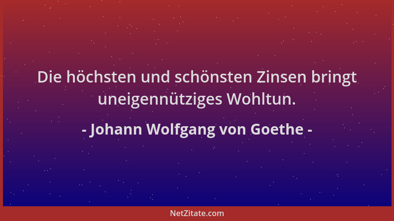 Johann Wolfgang von Goethe - Die höchsten und schönsten Zinsen bringt uneigennütziges Wohltun....