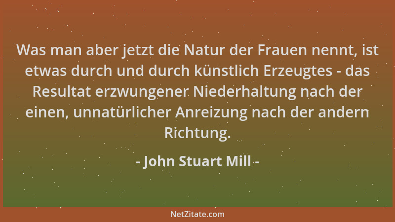 John Stuart Mill - Was man aber jetzt die Natur der Frauen nennt, ist etwas durch und durch künstlich Erzeugtes - das Resul...