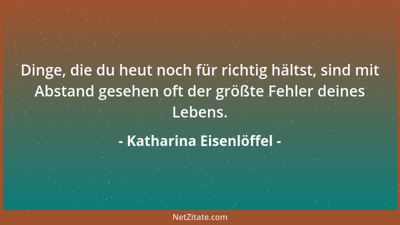 Katharina Eisenlöffel - Dinge, die du heut noch für richtig hältst, sind mit Abstand gesehen oft der größte Fehler deines L...