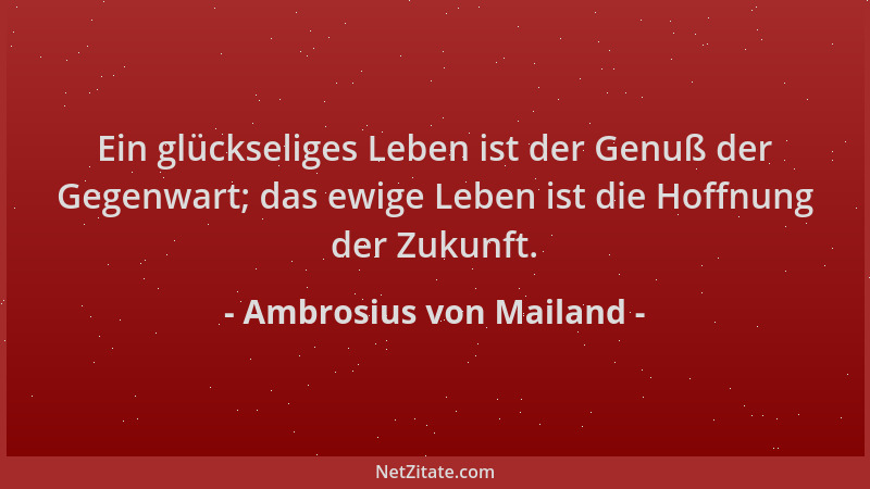 Ambrosius von Mailand - Ein glückseliges Leben ist der Genuß der Gegenwart; das ewige Leben ist die Hoffnung der Zukunft....