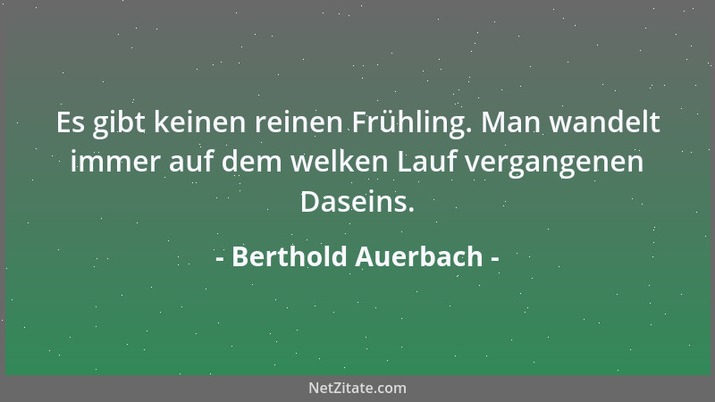 Berthold Auerbach - Es gibt keinen reinen Frühling. Man wandelt immer auf dem welken Lauf vergangenen Daseins....