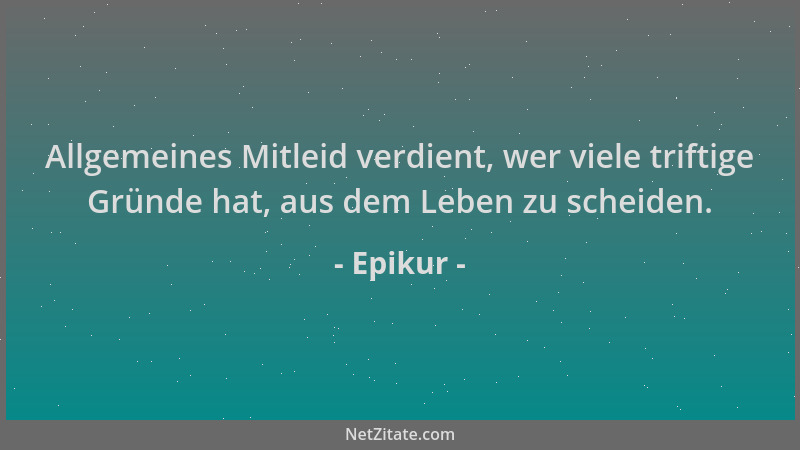 Epikur - Allgemeines Mitleid verdient, wer viele triftige Gründe hat, aus dem Leben zu scheiden....