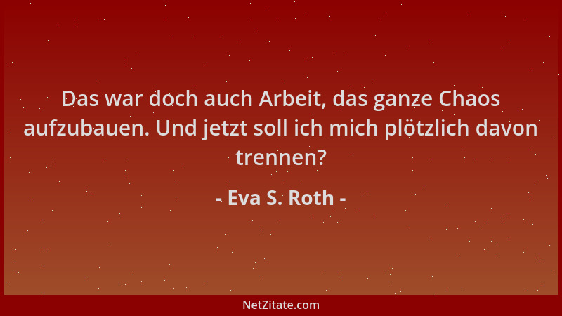 Eva S. Roth - Das war doch auch Arbeit, das ganze Chaos aufzubauen. Und jetzt soll ich mich plötzlich davon trennen?...