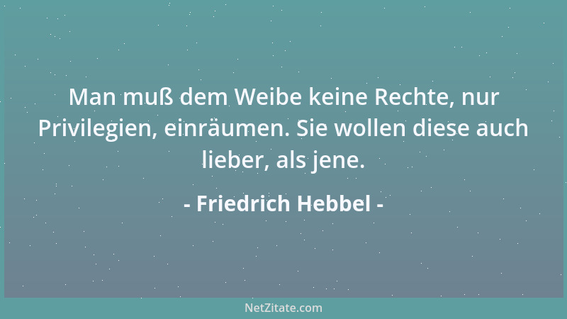 Friedrich Hebbel - Man muß dem Weibe keine Rechte, nur Privilegien, einräumen. Sie wollen diese auch lieber, als jene....