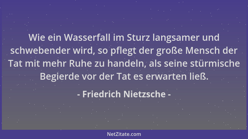 Friedrich Nietzsche - Wie ein Wasserfall im Sturz langsamer und schwebender wird, so pflegt der große Mensch der Tat mit me...