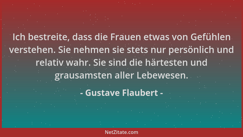 Gustave Flaubert - Ich bestreite, dass die Frauen etwas von Gefühlen verstehen. Sie nehmen sie stets nur persönlich und rel...