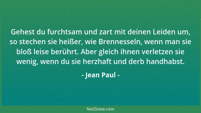 Jean Paul - Gehest du furchtsam und zart mit deinen Leiden um, so stechen sie heißer, wie Brennesseln, wenn man sie bloß le...