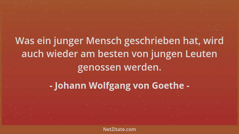 Johann Wolfgang von Goethe - Was ein junger Mensch geschrieben hat, wird auch wieder am besten von jungen Leuten genossen w...