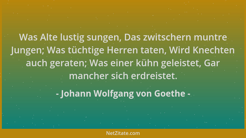 Johann Wolfgang von Goethe - Was Alte lustig sungen, Das zwitschern muntre Jungen; Was tüchtige Herren taten, Wird Knechten...