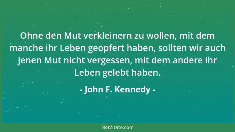 John F. Kennedy - Ohne den Mut verkleinern zu wollen, mit dem manche ihr Leben geopfert haben, sollten wir auch jenen Mut n...
