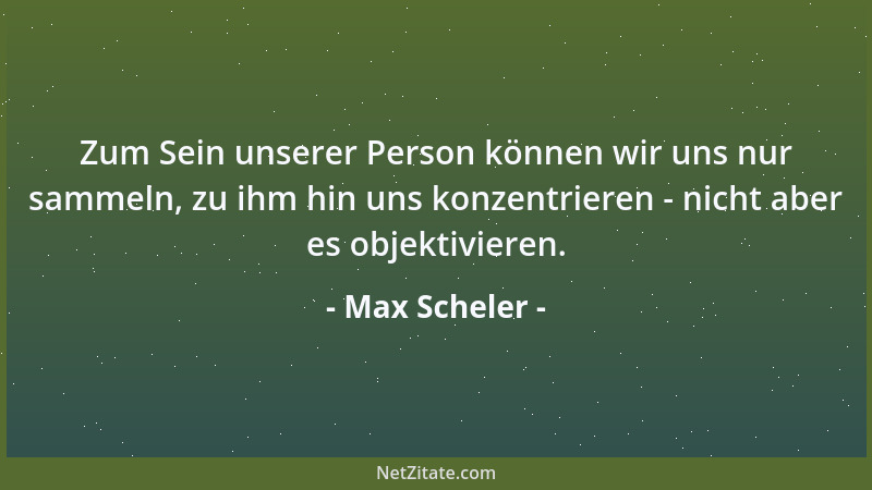 Max Scheler - Zum Sein unserer Person können wir uns nur sammeln, zu ihm hin uns konzentrieren - nicht aber es objektiviere...