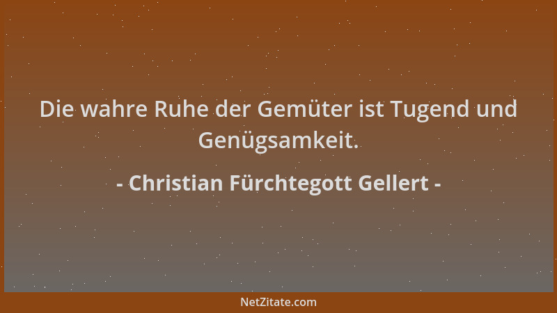 Christian Fürchtegott Gellert - Die wahre Ruhe der Gemüter ist Tugend und Genügsamkeit....