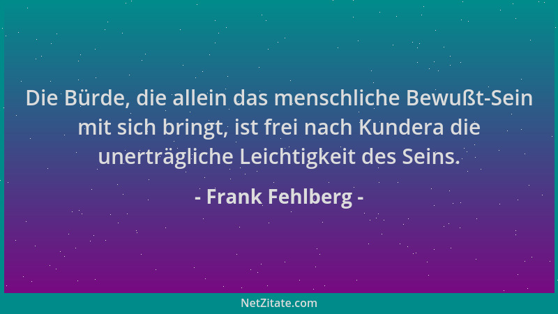 Frank Fehlberg - Die Bürde, die allein das menschliche Bewußt-Sein mit sich bringt, ist frei nach Kundera die unerträgliche...