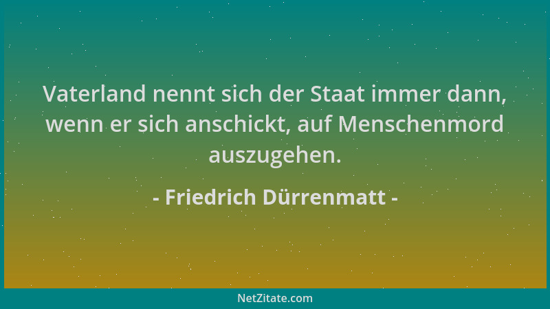 Friedrich Dürrenmatt - Vaterland nennt sich der Staat immer dann, wenn er sich anschickt, auf Menschenmord auszugehen....