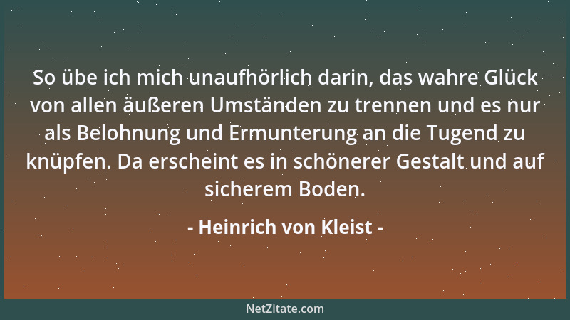 Heinrich von Kleist - So übe ich mich unaufhörlich darin, das wahre Glück von allen äußeren Umständen zu trennen und es nur...