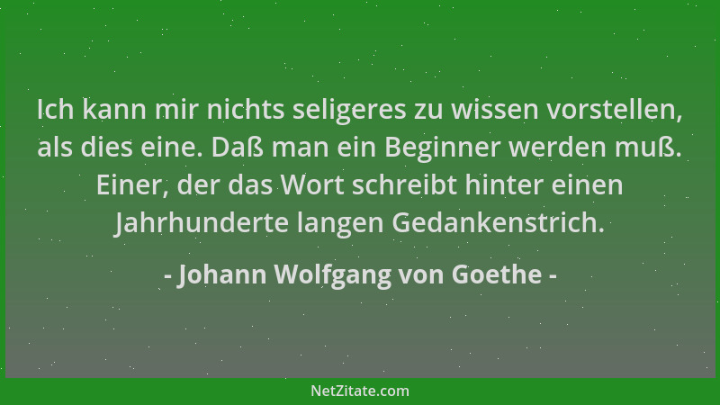 Johann Wolfgang von Goethe - Ich kann mir nichts seligeres zu wissen vorstellen, als dies eine. Daß man ein Beginner werden...