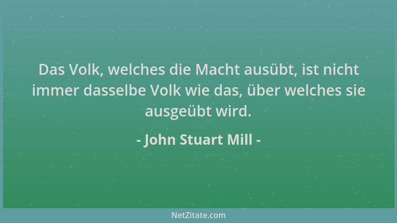 John Stuart Mill - Das Volk, welches die Macht ausübt, ist nicht immer dasselbe Volk wie das, über welches sie ausgeübt wir...