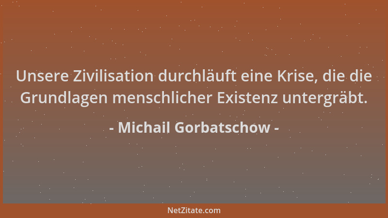 Michail Gorbatschow - Unsere Zivilisation durchläuft eine Krise, die die Grundlagen menschlicher Existenz untergräbt....