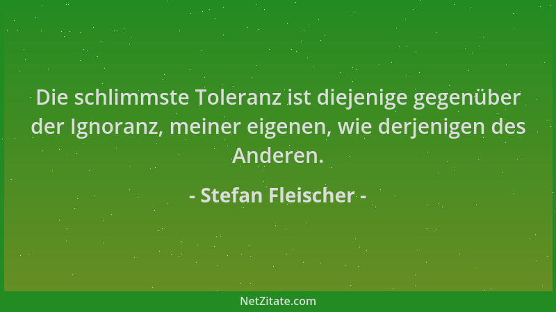 Stefan Fleischer - Die schlimmste Toleranz ist diejenige gegenüber der Ignoranz, meiner eigenen, wie derjenigen des Anderen...