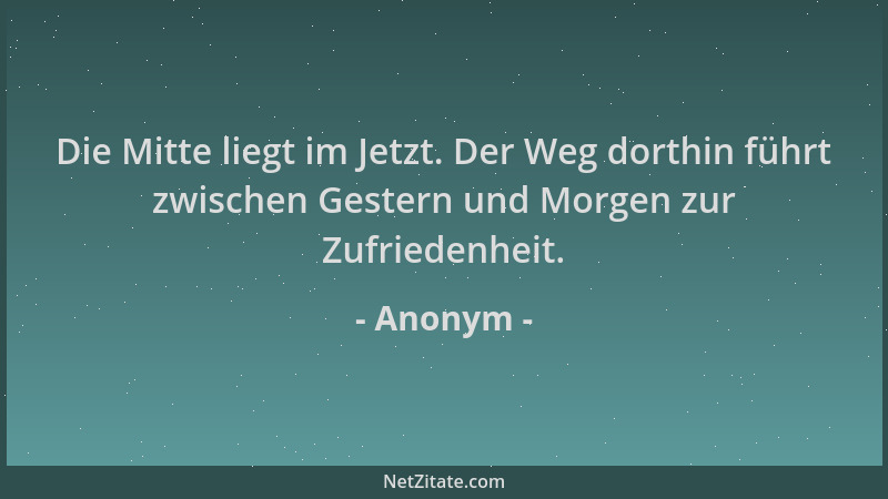 Anonym - Die Mitte liegt im Jetzt. Der Weg dorthin führt zwischen Gestern und Morgen zur Zufriedenheit....