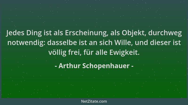 Arthur Schopenhauer - Jedes Ding ist als Erscheinung, als Objekt, durchweg notwendig: dasselbe ist an sich Wille, und diese...
