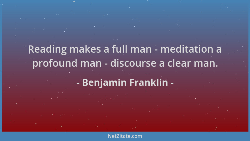 Benjamin Franklin - Reading makes a full man - meditation a profound man - discourse a clear man....