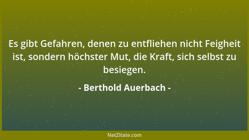 Berthold Auerbach - Es gibt Gefahren, denen zu entfliehen nicht Feigheit ist, sondern höchster Mut, die Kraft, sich selbst...