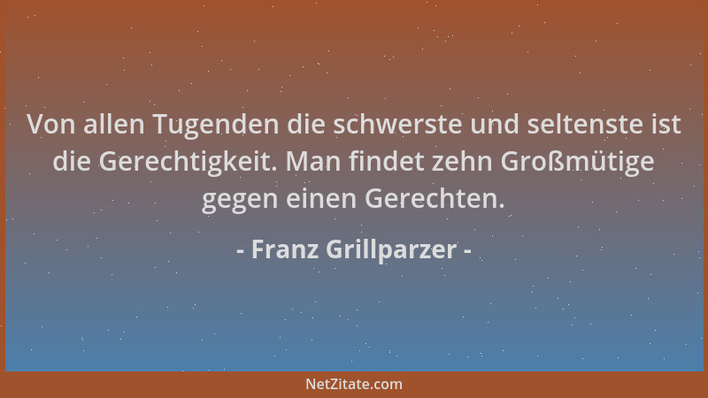 Franz Grillparzer - Von allen Tugenden die schwerste und seltenste ist die Gerechtigkeit. Man findet zehn Großmütige gegen...