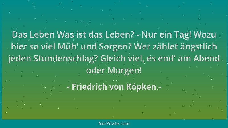 Friedrich von Köpken - Das Leben Was ist das Leben? - Nur ein Tag! Wozu hier so viel Müh ' und Sorgen? Wer zählet ängstlich...