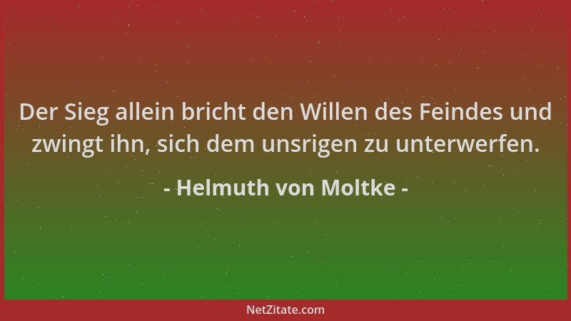 Helmuth von Moltke - Der Sieg allein bricht den Willen des Feindes und zwingt ihn, sich dem unsrigen zu unterwerfen....
