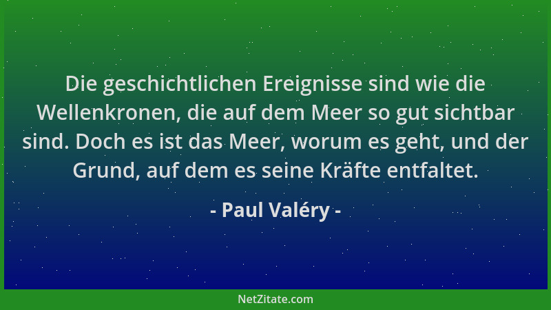 Paul Valéry - Die geschichtlichen Ereignisse sind wie die Wellenkronen, die auf dem Meer so gut sichtbar sind. Doch es ist...