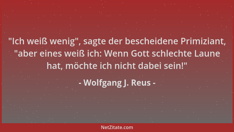 Wolfgang J. Reus -  "Ich weiß wenig ", sagte der bescheidene Primiziant,  "aber eines weiß ich: Wenn Gott schlechte Laune hat,...