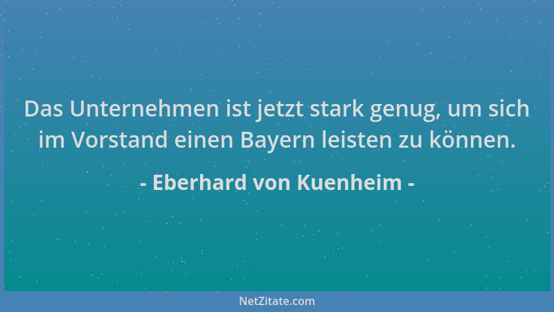 Eberhard von Kuenheim - Das Unternehmen ist jetzt stark genug, um sich im Vorstand einen Bayern leisten zu können....