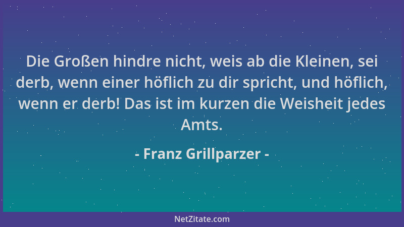 Franz Grillparzer - Die Großen hindre nicht, weis ab die Kleinen, sei derb, wenn einer höflich zu dir spricht, und höflich,...