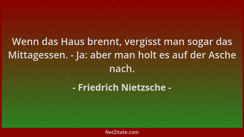 Friedrich Nietzsche - Wenn das Haus brennt, vergisst man sogar das Mittagessen. - Ja: aber man holt es auf der Asche nach....