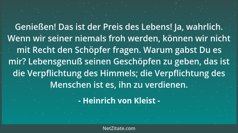 Heinrich von Kleist - Genießen! Das ist der Preis des Lebens! Ja, wahrlich. Wenn wir seiner niemals froh werden, können wir...