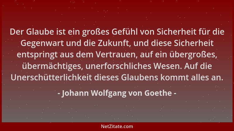Johann Wolfgang von Goethe - Der Glaube ist ein großes Gefühl von Sicherheit für die Gegenwart und die Zukunft, und diese S...
